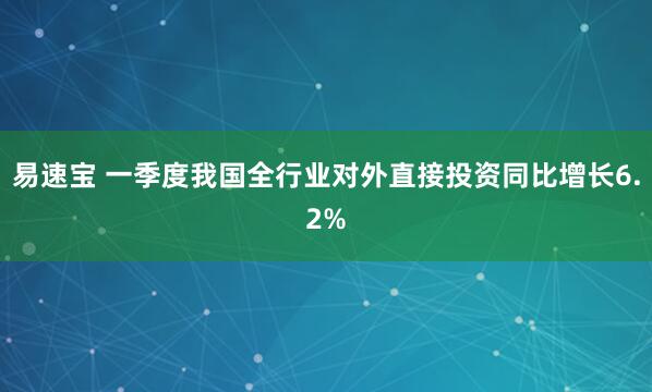 易速宝 一季度我国全行业对外直接投资同比增长6.2%