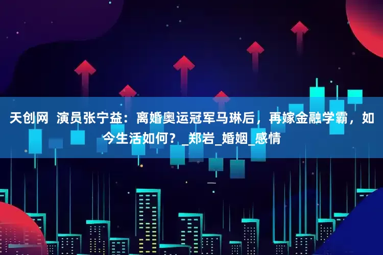 天创网  演员张宁益：离婚奥运冠军马琳后，再嫁金融学霸，如今生活如何？_郑岩_婚姻_感情