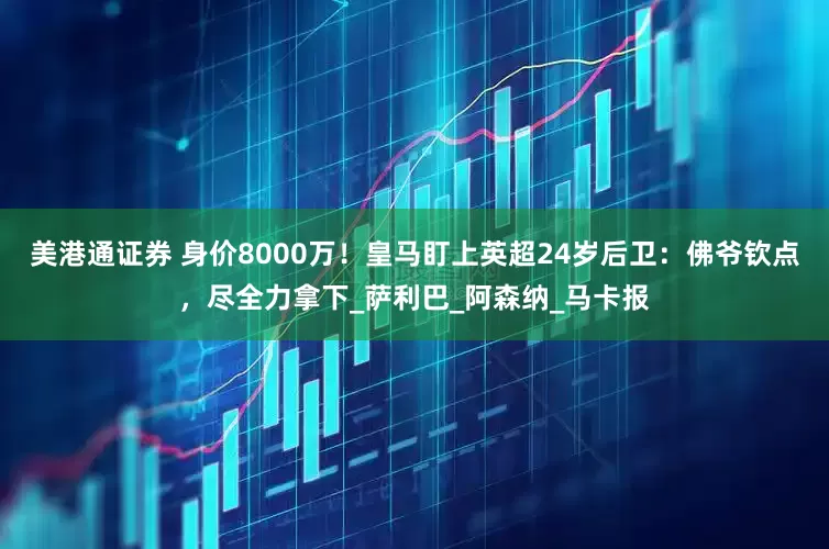 美港通证券 身价8000万！皇马盯上英超24岁后卫：佛爷钦点，尽全力拿下_萨利巴_阿森纳_马卡报