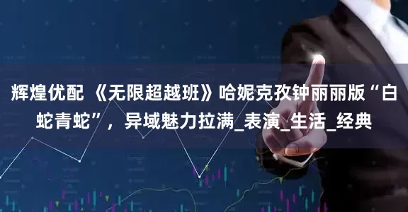 辉煌优配 《无限超越班》哈妮克孜钟丽丽版“白蛇青蛇”，异域魅力拉满_表演_生活_经典