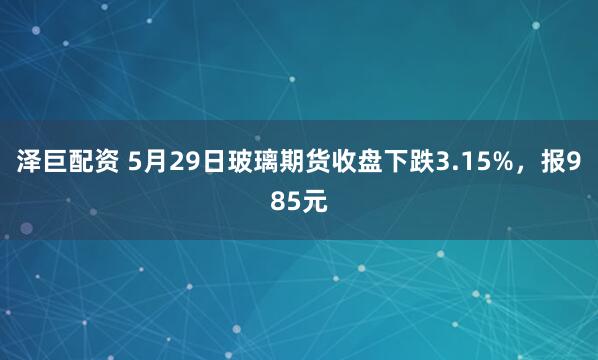 泽巨配资 5月29日玻璃期货收盘下跌3.15%，报985元