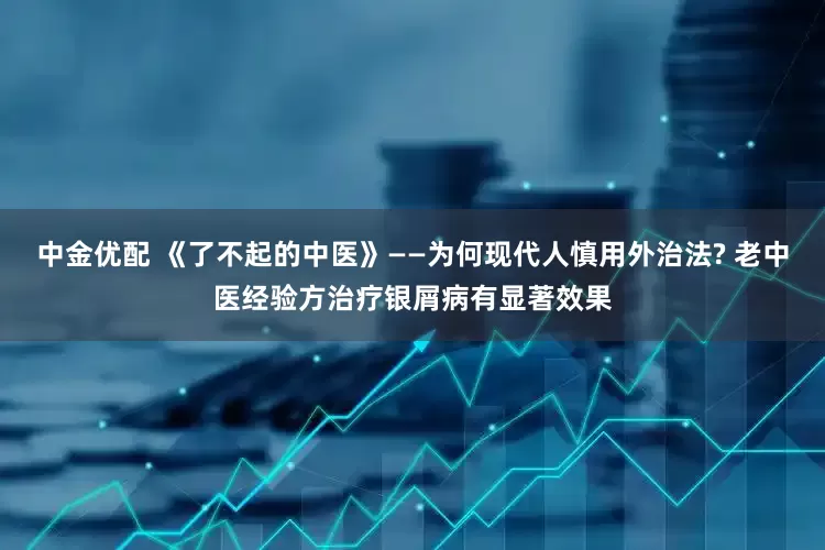 中金优配 《了不起的中医》——为何现代人慎用外治法? 老中医经验方治疗银屑病有显著效果