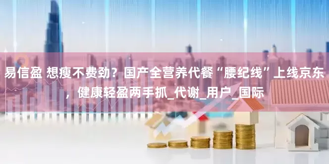 易信盈 想瘦不费劲？国产全营养代餐“腰纪线”上线京东，健康轻盈两手抓_代谢_用户_国际
