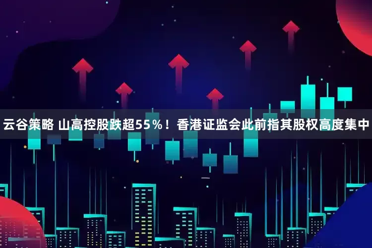 云谷策略 山高控股跌超55％！香港证监会此前指其股权高度集中