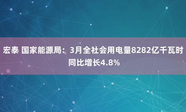 宏泰 国家能源局：3月全社会用电量8282亿千瓦时 同比增长4.8%