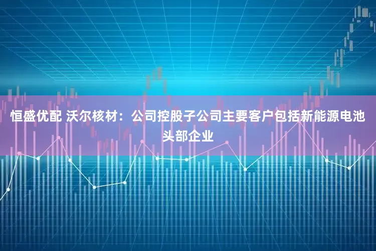 恒盛优配 沃尔核材：公司控股子公司主要客户包括新能源电池头部企业