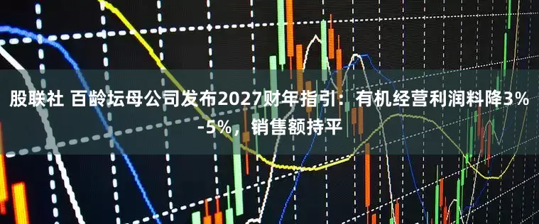 股联社 百龄坛母公司发布2027财年指引：有机经营利润料降3%-5%，销售额持平