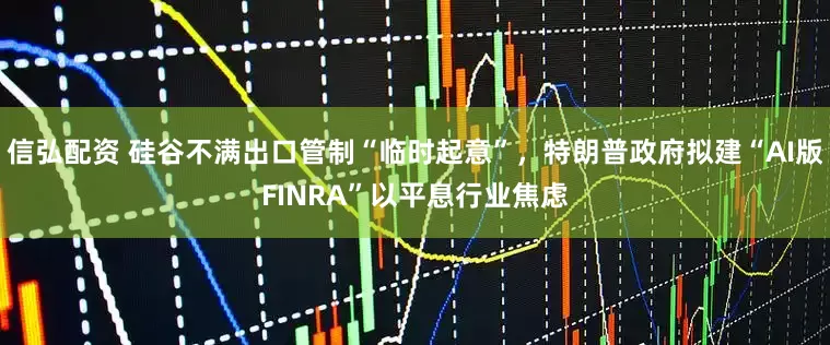 信弘配资 硅谷不满出口管制“临时起意”，特朗普政府拟建“AI版FINRA”以平息行业焦虑