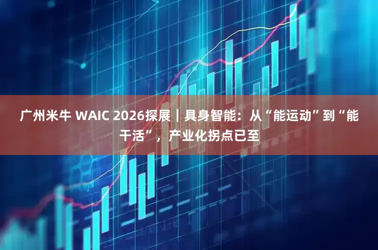 广州米牛 WAIC 2026探展｜具身智能：从“能运动”到“能干活”，产业化拐点已至